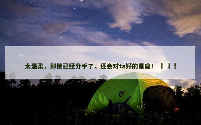 太温柔，即使已经分手了，还会对ta好的星座！ ​​​