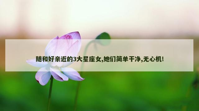 随和好亲近的3大星座女,她们简单干净,无心机!