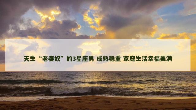 天生“老婆奴”的3星座男 成熟稳重 家庭生活幸福美满