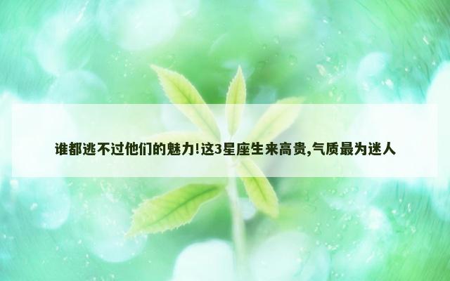 谁都逃不过他们的魅力!这3星座生来高贵,气质最为迷人